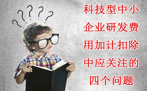 科技型中小企業(yè)研發(fā)費用加計扣除中應(yīng)關(guān)注的四個問題，蘇州研發(fā)費用加計扣除備案代理機構(gòu)