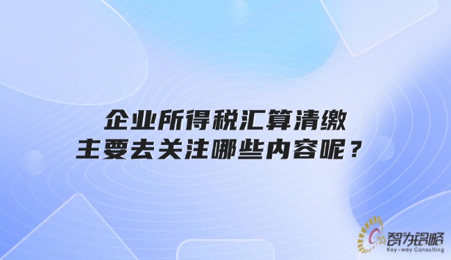 企業(yè)所得稅匯算清繳主要去關注哪些內容呢？